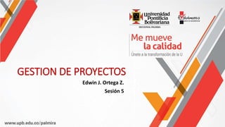 GESTION DE PROYECTOS
Edwin J. Ortega Z.
Sesión 5
 