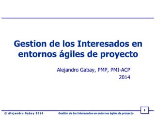 Gestión de los Interesados en entornos ágiles de proyecto
1
Gestion de los Interesados en
entornos ágiles de proyecto
Alejandro Gabay, PMP, PMI-ACP
2014
 