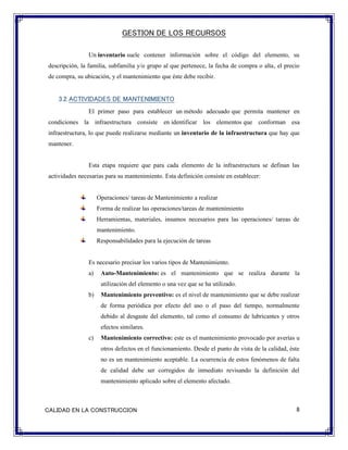 GESTION DE LOS RECURSOS
8CALIDAD EN LA CONSTRUCCION
Un inventario suele contener información sobre el código del elemento, su
descripción, la familia, subfamilia y/o grupo al que pertenece, la fecha de compra o alta, el precio
de compra, su ubicación, y el mantenimiento que éste debe recibir.
3.2.ACTIVIDADES DE MANTENIMIENTO
El primer paso para establecer un método adecuado que permita mantener en
condiciones la infraestructura consiste en identificar los elementos que conforman esa
infraestructura, lo que puede realizarse mediante un inventario de la infraestructura que hay que
mantener.
Esta etapa requiere que para cada elemento de la infraestructura se definan las
actividades necesarias para su mantenimiento. Esta definición consiste en establecer:
Operaciones/ tareas de Mantenimiento a realizar
Forma de realizar las operaciones/tareas de mantenimiento
Herramientas, materiales, insumos necesarios para las operaciones/ tareas de
mantenimiento.
Responsabilidades para la ejecución de tareas
Es necesario precisar los varios tipos de Mantenimiento.
a) Auto-Mantenimiento: es el mantenimiento que se realiza durante la
utilización del elemento o una vez que se ha utilizado.
b) Mantenimiento preventivo: es el nivel de mantenimiento que se debe realizar
de forma periódica por efecto del uso o el paso del tiempo, normalmente
debido al desgaste del elemento, tal como el consumo de lubricantes y otros
efectos similares.
c) Mantenimiento correctivo: este es el mantenimiento provocado por averías u
otros defectos en el funcionamiento. Desde el punto de vista de la calidad, éste
no es un mantenimiento aceptable. La ocurrencia de estos fenómenos de falta
de calidad debe ser corregidos de inmediato revisando la definición del
mantenimiento aplicado sobre el elemento afectado.
 