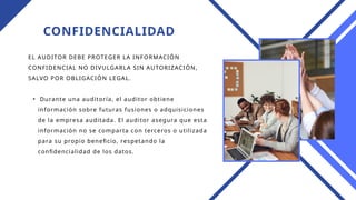 CONFIDENCIALIDAD
EL AUDITOR DEBE PROTEGER LA INFORMACIÓN
CONFIDENCIAL NO DIVULGARLA SIN AUTORIZACIÓN,
SALVO POR OBLIGACIÓN LEGAL.
• Durante una auditoría, el auditor obtiene
información sobre futuras fusiones o adquisiciones
de la empresa auditada. El auditor asegura que esta
información no se comparta con terceros o utilizada
para su propio beneficio, respetando la
confidencialidad de los datos.
 