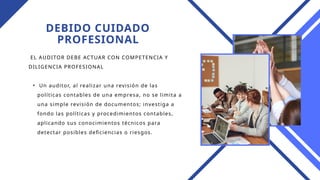 DEBIDO CUIDADO
PROFESIONAL
EL AUDITOR DEBE ACTUAR CON COMPETENCIA Y
DILIGENCIA PROFESIONAL
• Un auditor, al realizar una revisión de las
políticas contables de una empresa, no se limita a
una simple revisión de documentos; investiga a
fondo las políticas y procedimientos contables,
aplicando sus conocimientos técnicos para
detectar posibles deficiencias o riesgos.
 