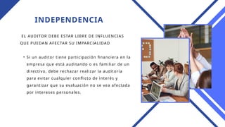 INDEPENDENCIA
EL AUDITOR DEBE ESTAR LIBRE DE INFLUENCIAS
QUE PUEDAN AFECTAR SU IMPARCIALIDAD
• Si un auditor tiene participación financiera en la
empresa que está auditando o es familiar de un
directivo, debe rechazar realizar la auditoría
para evitar cualquier conflicto de interés y
garantizar que su evaluación no se vea afectada
por intereses personales.
 