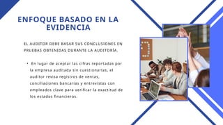 ENFOQUE BASADO EN LA
EVIDENCIA
EL AUDITOR DEBE BASAR SUS CONCLUSIONES EN
PRUEBAS OBTENIDAS DURANTE LA AUDITORÍA.
• En lugar de aceptar las cifras reportadas por
la empresa auditada sin cuestionarlas, el
auditor revisa registros de ventas,
conciliaciones bancarias y entrevistas con
empleados clave para verificar la exactitud de
los estados financieros.
 