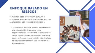 ENFOQUE BASADO EN
RIESGOS
EL AUDITOR DEBE IDENTIFICAR, EVALUAR Y
RESPONDER A LOS RIESGOS QUE PUEDAN AFECTAR
LA VALIDEZ DE LOS ESTADOS FINANCIEROS.
• Si un auditor descubre que una empresa tiene
una alta rotación de personal en su
departamento de contabilidad, lo considera un
riesgo significativo en los controles internos y
decide enfocarse en una revisión más detallada
de las prácticas contables y de control en esa
área específica.
 