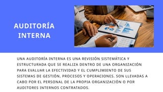 UNA AUDITORÍA INTERNA ES UNA REVISIÓN SISTEMÁTICA Y
ESTRUCTURADA QUE SE REALIZA DENTRO DE UNA ORGANIZACIÓN
PARA EVALUAR LA EFECTIVIDAD Y EL CUMPLIMIENTO DE SUS
SISTEMAS DE GESTIÓN, PROCESOS Y OPERACIONES. SON LLEVADAS A
CABO POR EL PERSONAL DE LA PROPIA ORGANIZACIÓN O POR
AUDITORES INTERNOS CONTRATADOS.
AUDITORÍA
INTERNA
 