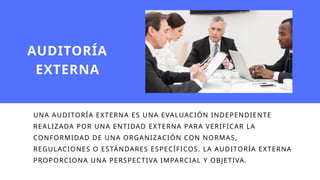 UNA AUDITORÍA EXTERNA ES UNA EVALUACIÓN INDEPENDIENTE
REALIZADA POR UNA ENTIDAD EXTERNA PARA VERIFICAR LA
CONFORMIDAD DE UNA ORGANIZACIÓN CON NORMAS,
REGULACIONES O ESTÁNDARES ESPECÍFICOS. LA AUDITORÍA EXTERNA
PROPORCIONA UNA PERSPECTIVA IMPARCIAL Y OBJETIVA.
AUDITORÍA
EXTERNA
 