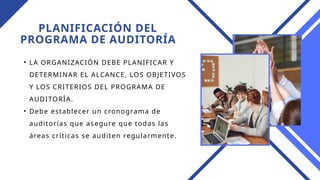 PLANIFICACIÓN DEL
PROGRAMA DE AUDITORÍA
• LA ORGANIZACIÓN DEBE PLANIFICAR Y
DETERMINAR EL ALCANCE, LOS OBJETIVOS
Y LOS CRITERIOS DEL PROGRAMA DE
AUDITORÍA.
• Debe establecer un cronograma de
auditorías que asegure que todas las
áreas críticas se auditen regularmente.
 
