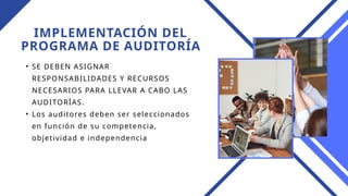 IMPLEMENTACIÓN DEL
PROGRAMA DE AUDITORÍA
• SE DEBEN ASIGNAR
RESPONSABILIDADES Y RECURSOS
NECESARIOS PARA LLEVAR A CABO LAS
AUDITORÍAS.
• Los auditores deben ser seleccionados
en función de su competencia,
objetividad e independencia
 