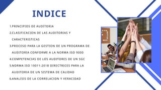 INDICE
1.PRINCIPIOS DE AUDITORIA
2.CLASIFICACION DE LAS AUDITORIAS Y
CARACTERISTICAS
3.PROCESO PARA LA GESTION DE UN PROGRAMA DE
AUDITORIA CONFORME A LA NORMA ISO 9000
4.COMPETENCIAS DE LOS AUDITORES DE UN SGC
5.NORMA ISO 19011:2018 DIRECTRICES PARA LA
AUDITORIA DE UN SISTEMA DE CALIDAD
6.ANALISIS DE LA CORRELACION Y VERACIDAD
 
