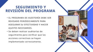 SEGUIMIENTO Y
REVISIÓN DEL PROGRAMA
• EL PROGRAMA DE AUDITORÍA DEBE SER
REVISADO PERIÓDICAMENTE PARA
ASEGURAR SU EFECTIVIDAD Y HACER
AJUSTES NECESARIOS.
• Se deben realizar auditorías de
seguimiento para verificar que las
acciones correctivas se hayan
implementado correctamente.
 