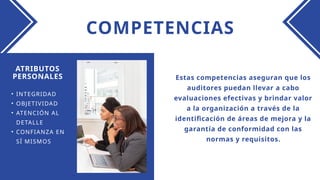 COMPETENCIAS
Estas competencias aseguran que los
auditores puedan llevar a cabo
evaluaciones efectivas y brindar valor
a la organización a través de la
identificación de áreas de mejora y la
garantía de conformidad con las
normas y requisitos.
ATRIBUTOS
PERSONALES
• INTEGRIDAD
• OBJETIVIDAD
• ATENCIÓN AL
DETALLE
• CONFIANZA EN
SÍ MISMOS
 