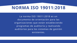 NORMA ISO 19011:2018
La norma ISO 19011:2018 es un
documento de orientación para las
organizaciones que están estableciendo
programas de auditoría y realizando
auditorías para los sistemas de gestión
existentes.
 