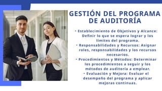 GESTIÓN DEL PROGRAMA
DE AUDITORÍA
• Establecimiento de Objetivos y Alcance:
Definir lo que se espera lograr y los
límites del programa.
• Responsabilidades y Recursos: Asignar
roles, responsabilidades y los recursos
necesarios.
• Procedimientos y Métodos: Determinar
los procedimientos a seguir y los
métodos de auditoría a emplear.
• Evaluación y Mejora: Evaluar el
desempeño del programa y aplicar
mejoras continuas.
 