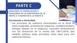 ANALIZAR LA CORRELACION Y
VERACIDAD DE LO OBETENIDO EN LA
PARTE A Y RESPECTO A LA PARTE B
1
PARTE C
Correlación y Veracidad:
• Los principios de auditoría mencionados en la Parte A,
como integridad, presentación imparcial, confidencialidad y
enfoque basado en la evidencia, coinciden directamente
con las directrices de la norma ISO 19011:2018, que
también enfatiza estos principios como base para una
auditoría efectiva.
 