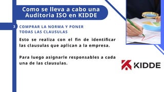 Esto se realiza con el fin de identificar
las clausulas que aplican a la empresa.
Para luego asignarle responsables a cada
una de las clausulas.
COMPRAR LA NORMA Y PONER
TODAS LAS CLAUSULAS
3
Como se lleva a cabo una
Auditoria ISO en KIDDE
 