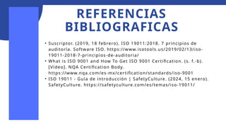 REFERENCIAS
BIBLIOGRAFICAS
• Suscriptor. (2019, 18 febrero). ISO 19011:2018. 7 principios de
auditoría. Software ISO. https://www.isotools.us/2019/02/13/iso-
19011-2018-7-principios-de-auditoria/
• What is ISO 9001 and How To Get ISO 9001 Certification. (s. f.-b).
[Vídeo]. NQA Certification Body.
https://www.nqa.com/es-mx/certification/standards/iso-9001
• ISO 19011 - Guía de introducción | SafetyCulture. (2024, 15 enero).
SafetyCulture. https://safetyculture.com/es/temas/iso-19011/
 