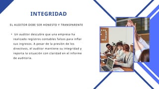 INTEGRIDAD
EL AUDITOR DEBE SER HONESTO Y TRANSPARENTE
• Un auditor descubre que una empresa ha
realizado registros contables falsos para inflar
sus ingresos. A pesar de la presión de los
directivos, el auditor mantiene su integridad y
reporta la situación con claridad en el informe
de auditoría.
 