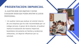 PRESENTACION IMPARCIAL
EL AUDITOR DEBE SER OBJETIVO Y EVITAR
CUALQUIER SESGO QUE PUEDA AFECTAR SU JUICIO
PROFESIONAL.
• Un auditor tiene que evaluar el control interno
de una empresa que ha sido recomendada por un
colega cercano. A pesar de la relación, el auditor
realiza la evaluación de manera imparcial,
basándose únicamente en hechos y evidencias
relevantes, sin dejarse influenciar por su
amistad.
 