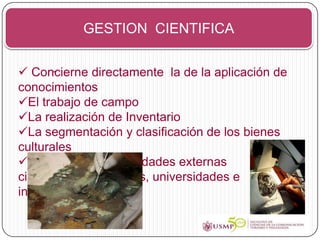 GESTION CIENTIFICA


 Concierne directamente la de la aplicación de
        -
conocimientos
El trabajo de campo
La realización de Inventario
La segmentación y clasificación de los bienes
culturales
El colaborar con entidades externas
científicas, laboratorios, universidades e
investigadores etc.
 