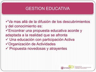 GESTION EDUCATIVA


Va mas allá de la difusión de los descubrimientos
y del conocimiento es:
Encontrar una propuesta educativa acorde y
adaptada a la realidad que se afronta
 Una educación con participación Activa
Organización de Actividades
 Propuesta novedosas y atrayentes
 