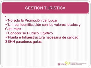 GESTION TURISTICA

•
No solo la Promoción del Lugar
Un real Identificación con los valores locales y
Culturales
Conocer su Público Objetivo
Planta e Infraestructura necesaria de calidad
SSHH paraderos guías.
 