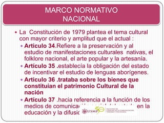 MARCO NORMATIVO
              NACIONAL
 La Constitución de 1979 plantea el tema cultural
 con mayor criterio y amplitud que el actual :
  Articulo 34.Refiere a la preservación y al
   estudio de manifestaciones culturales nativas, el
   folklore nacional, el arte popular y la artesanía.
  Artículo 35 .establecía la obligación del estado
   de incentivar el estudio de lenguas aborígenes.
  Articulo 36 .trataba sobre los bienes que
   constituían el patrimonio Cultural de la
   nación
  Artículo 37 .hacia referencia a la función de los
   medios de comunicación social del estado en la
   educación y la difusión de la cultura
 