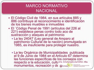 MARCO NORMATIVO
              NACIONAL
 El Código Civil de 1984, en sus artículos 885 y
  886 contribuye al reconocimiento e identificación
  de los bienes muebles e inmuebles
 El ´Código Penal de 1991 (artículos del 226 al
  221) establece penas contro todo aco de
  sustracción y ataques al patrimonio
   La ley 24047 (Ley general de Amparo al
    patrimonio Cultural de la nación) promulgada en
    1985, es insuficiente para proteger nuestro.

   La ley Orgánica de Municipalidades publicada
   el 9 de Junio de 1984 en el Artículo 67 determina
   las funciones específicas de los consejos con
   respecto a la educación, cultura conservación de
   monumentos, recreación y deportes.
 
