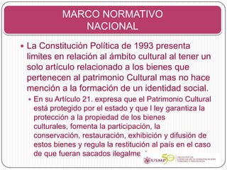 MARCO NORMATIVO
               NACIONAL
 La Constitución Política de 1993 presenta
 limites en relación al ámbito cultural al tener un
 solo artículo relacionado a los bienes que
 pertenecen al patrimonio Cultural mas no hace
 mención a la formación de un identidad social.
   En su Artículo 21. expresa que el Patrimonio Cultural
   está protegido por el estado y que l ley garantiza la
   protección a la propiedad de los bienes
   culturales, fomenta la participación, la
   conservación, restauración, exhibición y difusión de
   estos bienes y regula la restitución al país en el caso
   de que fueran sacados ilegalmente
 