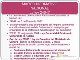 MARCO NORMATIVO
                   NACIONAL
                  La ley 24047
 La Ley General de Amparo al Patrimonio Cultural de la
    Nación Ley
   24047 del 3 de Enero de 1985
   esta ley sostenía que el encargado del Amparo patrimonial
    era el Instituto nacional de Cultura como ente principal
    encargado de la protección, Conservación del patrimonio
   28296 21 de junio de 2004 -Ley General del Patrimonio
    Cultural de la Nación
   Con la Ley 29565 “ ley de Creación del Ministerio de
    Cultura - Define la naturaleza jurídica y áreas
    programáticas de acción para el logro de los objetivos y
    metas de
    a) Patrimonio Cultural de la nación material e Inmaterial
    b) Creación Cultural contemporánea y áreas vivas
    c) Gestión Cultural e industrias Culturales
    d) Pluralidad Étnica y Cultural de la nación
 
