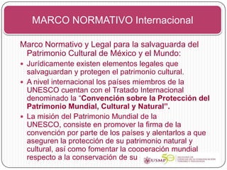 MARCO NORMATIVO Internacional

Marco Normativo y Legal para la salvaguarda del
 Patrimonio Cultural de México y el Mundo:
 Jurídicamente existen elementos legales que
  salvaguardan y protegen el patrimonio cultural.
 A nivel internacional los países miembros de la
  UNESCO cuentan con el Tratado Internacional
  denominado la “Convención sobre la Protección del
  Patrimonio Mundial, Cultural y Natural”.
 La misión del Patrimonio Mundial de la
  UNESCO, consiste en promover la firma de la
  convención por parte de los países y alentarlos a que
  aseguren la protección de su patrimonio natural y
  cultural, así como fomentar la cooperación mundial
  respecto a la conservación de su patrimonio.
 