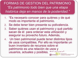 FORMAS DE GESTION DEL PATRIMONIO
  “Es patrimonio todo bien que una etapa
 histórica deja en manos de la posteridad.”
1. “Es necesario conocer para quiénes y de qué
   modo es importante el patrimonio.
2. Se debe tener bien presente su polivalencia.
3. Saber quiénes usan el patrimonio y qué partido
   sacan de él para ordenar esta utilización y
   asegurar su provecho futuro. Además,
4. Un bien patrimonial puede tener distintos tipos
   de usos compatibles. Por ello es importante un
   buen inventario de recursos sobre el
   patrimonio es una relación de usos y
   usuarios, actuales y posibles, del mismo”.
 