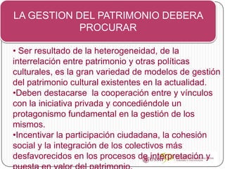 LA GESTION DEL PATRIMONIO DEBERA
            PROCURAR

• Ser resultado de la heterogeneidad, de la
interrelación entre patrimonio y otras políticas
culturales, es la gran variedad de modelos de gestión
del patrimonio cultural existentes en la actualidad.
•Deben destacarse la cooperación entre y vínculos
con la iniciativa privada y concediéndole un
protagonismo fundamental en la gestión de los
mismos.
•Incentivar la participación ciudadana, la cohesión
social y la integración de los colectivos más
desfavorecidos en los procesos de interpretación y
 