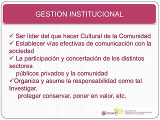 GESTION INSTITUCIONAL


 Ser líder del que hacer Cultural de la Comunidad
 Establecer vías efectivas de comunicación con la
sociedad
 La participación y concertación de los distintos
sectores
   públicos privados y la comunidad
Organiza y asume la responsabilidad como tal
Investigar,
   proteger conservar, poner en valor, etc.
 