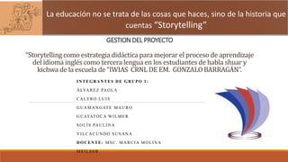GESTION DEL PROYECTO
“Storytelling como estrategia didáctica para mejorar el proceso de aprendizaje
del idioma inglés como tercera lengua en los estudiantes de habla shuar y
kichwa de la escuela de “IWIAS CRNL DE EM. GONZALO BARRAGÁN”.
INTEGRANTES DE GRUPO 1:
ÁLVAREZ PAOLA
CALERO LUIS
GUAMANGATE MAURO
GUATATOCA WILMER
SOLÍS PAULINA
VILCACUNDO SUSANA
DOCENTE: MSC. MARCIA MOLINA
MEILE6B
La educación no se trata de las cosas que haces, sino de la historia que
cuentas “Storytelling”
 