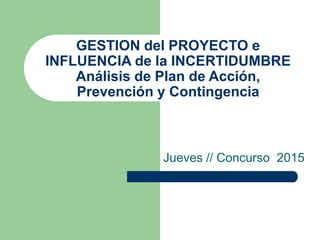 GESTION del PROYECTO e
INFLUENCIA de la INCERTIDUMBRE
Análisis de Plan de Acción,
Prevención y Contingencia
Jueves // Concurso 2015
 
