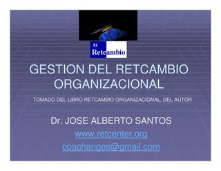 GESTION DEL RETCAMBIO
ORGANIZACIONAL
TOMADO DEL LIBRO RETCAMBIO ORGANIZACIONAL, DEL AUTOR

Dr. JOSE ALBERTO SANTOS
www.retcenter.org
coachanges@gmail.com

 