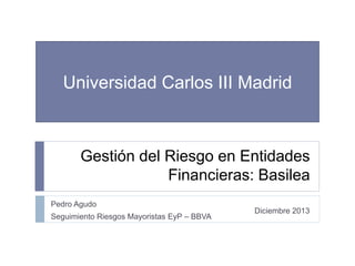 Gestión del Riesgo en Entidades
Financieras: Basilea
Pedro Agudo
Seguimiento Riesgos Mayoristas EyP – BBVA
Universidad Carlos III Madrid
Diciembre 2013
 