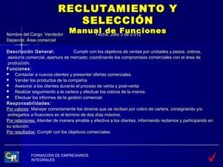 RECLUTAMIENTO Y
                             SELECCIÓN
Nombre del Cargo: Vendedor
                               Manual de Funciones
                                   Fecha: Julio 3 de 2.012
Depende: Área comercial

Descripción General:                Cumplir con los objetivos de ventas por unidades y pesos, cobros,
 asesoría comercial, apertura de mercado; coordinando los compromisos comerciales con el área de
 producción.
Funciones:
    Contactar a nuevos clientes y presentar ofertas comerciales.
    Vender los productos de la compañía
    Asesorar a los clientes durante el proceso de venta y post-venta
    Realizar seguimiento a la cartera y efectuar los cobros de la misma.
    Efectuar los informes de la gestión comercial.
Responsabilidades:
Por valores: Manejar correctamente los dineros que se reciban por cobro de cartera, consignando y/o
 entregarlos a financiera en el termino de dos días máximo.
Por relaciones: Atender de manera amable y efectiva a los clientes, informando reclamos y participando en
su solución.
Por resultados: Cumplir con los objetivos comerciales.




            FORMACIÓN DE EMPRESARIOS
            INTEGRALES
 