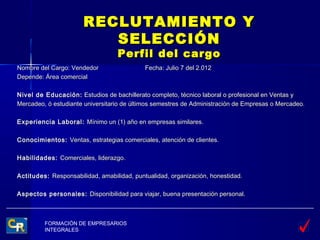 RECLUTAMIENTO Y
                         SELECCIÓN
                                  Perfil del cargo
Nombre del Cargo: Vendedor                  Fecha: Julio 7 del 2.012
Depende: Área comercial

Nivel de Educación: Estudios de bachillerato completo, técnico laboral o profesional en Ventas y
Mercadeo, ó estudiante universitario de últimos semestres de Administración de Empresas o Mercadeo.

Experiencia Laboral: Mínimo un (1) año en empresas similares.

Conocimientos: Ventas, estrategias comerciales, atención de clientes.

Habilidades: Comerciales, liderazgo.

Actitudes: Responsabilidad, amabilidad, puntualidad, organización, honestidad.

Aspectos personales: Disponibilidad para viajar, buena presentación personal.



         FORMACIÓN DE EMPRESARIOS
         INTEGRALES
 