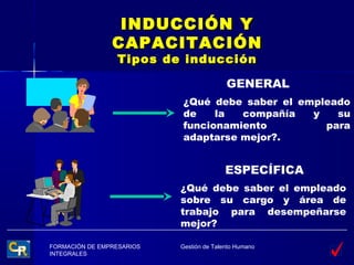 INDUCCIÓN Y
                CAPACITACIÓN
                 Tipos de inducción

                                          GENERAL
                           ¿Qué debe saber el empleado
                           de    la  compañía   y   su
                           funcionamiento         para
                           adaptarse mejor?.


                                          ESPECÍFICA
                           ¿Qué debe saber el empleado
                           sobre su cargo y área de
                           trabajo para desempeñarse
                           mejor?

FORMACIÓN DE EMPRESARIOS   Gestión de Talento Humano
INTEGRALES
 