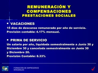 REMUNERACIÓN Y
                 COMPENSACIONES
             PRESTACIONES SOCIALES

   VACACIONES
15 días de descanso remunerado por año de servicio.
Provisión contable: 4.17% mensual.

   PRIMA DE SERVICIO
Un salario por año, liquidada semestralmente a Junio 30 y
Diciembre 30 y cancelada semestralmente en Junio 30
y Diciembre 20.
Provisión Contable: 8.33%



     FORMACIÓN DE EMPRESARIOS
     INTEGRALES
 