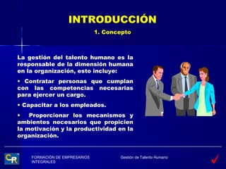 INTRODUCCIÓN
                               1. Concepto



La gestión del talento humano es la
responsable de la dimensión humana
en la organización, esto incluye:
• Contratar personas que cumplan
con las competencias necesarias
para ejercer un cargo.
• Capacitar a los empleados.
•   Proporcionar los mecanismos y
ambientes necesarios que propicien
la motivación y la productividad en la
organización.


    FORMACIÓN DE EMPRESARIOS          Gestión de Talento Humano
    INTEGRALES
 