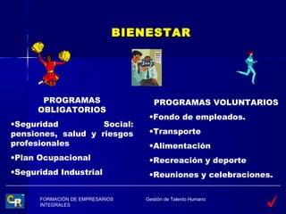 BIENESTAR




       PROGRAMAS                    PROGRAMAS VOLUNTARIOS
      OBLIGATORIOS
                                  •Fondo de empleados.
•Seguridad          Social:
pensiones, salud y riesgos        •Transporte
profesionales                     •Alimentación
•Plan Ocupacional                 •Recreación y deporte
•Seguridad Industrial             •Reuniones y celebraciones.

      FORMACIÓN DE EMPRESARIOS   Gestión de Talento Humano
      INTEGRALES
 