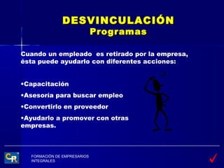 DESVINCULACIÓN
                              Programas

Cuando un empleado es retirado por la empresa,
ésta puede ayudarlo con diferentes acciones:


•Capacitación
•Asesoría para buscar empleo
•Convertirlo en proveedor
•Ayudarlo a promover con otras
empresas.



   FORMACIÓN DE EMPRESARIOS
   INTEGRALES
 