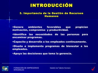 INTRODUCCIÓN
     3. Importancia de la Gestión de Recursos
                     Humanos



•Genera    ambientes   favorables    que               propician
motivación, compromiso y productividad.
•Identifica las necesidades     de      las    personas    para
encaminar programas.
•Capacita y desarrolla a los empleados continuamente.
•Diseña e implementa programas de bienestar a los
empleados.
•Apoya las decisiones que toma la gerencia.




FORMACIÓN DE EMPRESARIOS   Gestión de Talento Humano
INTEGRALES
 