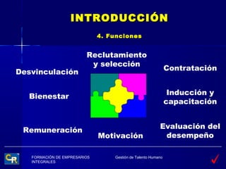 INTRODUCCIÓN
                              4. Funciones


                         Reclutamiento
                          y selección
                                                              Contratación
Desvinculación

                                                               Inducción y
  Bienestar
                                                              capacitación


                                                         Evaluación del
 Remuneración
                              Motivación                  desempeño

   FORMACIÓN DE EMPRESARIOS       Gestión de Talento Humano
   INTEGRALES
 