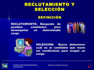 RECLUTAMIENTO Y
               SELECCIÓN
                            DEFINICIÓN

RECLUTAMIENTO: Búsqueda de
posibles   candidatos     para
desempeñar   un    determinado
cargo



                       SELECCIÓN:    Busca determinar
                       cuál es el candidato que reúne
                       las condiciones para ocupar un
                       cargo.



 FORMACIÓN DE EMPRESARIOS       Gestión de Talento Humano
 INTEGRALES
 