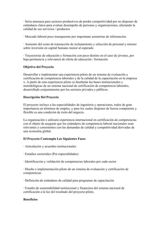· Seria amenaza para sectores productivos de perder competitividad por no disponer de
estándares claros para evaluar desempeño de personas y organizaciones, afectando la
calidad de sus servicios / productos.

· Mercado laboral poco transparente por importante asimetrías de información.

· Aumento del costo de transacción de reclutamiento y selección de personal y retorno
sobre inversión en capital humano menor al esperado.

· Trayectorias de educación y formación con poco destino en el caso de jóvenes, por
baja pertinencia y relevancia de oferta de educación / formación.

Objetivo del Proyecto

Desarrollar e implementar una experiencia piloto de un sistema de evaluación y
certificación de competencia laborales y de la calidad de la capacitación en la empresa
x. A partir de esta experiencia piloto se diseñarán las bases institucionales y
metodológicas de un sistema nacional de certificación de competencia laborales,
desarrollado conjuntamente por los sectores privados y públicos.

Descripción Del Proyecto

El proyecto incluye a las especialidades de ingeniería y operaciones, todos de gran
importancia en términos de empleo, y para los cuales disponer de fuerza competente y
flexible es una condición de éxito del negocio.

La organización x utilizará experiencia internacional en certificación de competencias
con el objeto de asegurar que los estándares de competencia laboral nacionales sean
relevantes y consistentes con las demandas de calidad y competitividad derivadas de
una economía global.

El Proyecto Contempla Las Siguientes Fases

· Articulación y acuerdos institucionales

· Estudios sectoriales (Por especialidades)

· Identificación y validación de competencias laborales por cada sector

· Diseño e implementación piloto de un sistema de evaluación y certificación de
competencias

· Definición de estándares de calidad para programas de capacitación

· Estudio de sustentabilidad institucional y financiera del sistema nacional de
certificación a la luz del resultado del proyecto piloto.

Beneficios
 