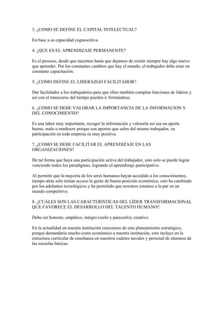 3. ¿COMO SE DEFINE EL CAPITAL INTELECTUAL?

En base a su capacidad cognoscitiva

4. ¿QUE ES EL APRENDIZAJE PERMANENTE?

Es el proceso, desde que nacemos hasta que dejamos de existir siempre hay algo nuevo
que aprender. Por los constantes cambios que hay el mundo, el trabajador debe estar en
constante capacitación.

5. ¿COMO DEFINE EL LIDERAZGO FACILITADOR?

Dar facilidades a los trabajadores para que ellos también cumplan funciones de líderes y
así con el transcurso del tiempo pueden ir formándose.

6. ¿COMO SE DEBE VALORAR LA IMPORTANCIA DE LA INFORMACION Y
DEL CONOCIMIENTO?

Es una labor muy importante, recoger la información y valorarla así sea un aporte
bueno, malo o mediocre porque son aportes que salen del mismo trabajador, su
participación en toda empresa es muy positiva.

7. ¿COMO SE DEBE FACILITAR EL APRENDIZAJE EN LAS
ORGANIZACIONES?

De tal forma que haya una participación activa del trabajador, esto solo se puede lograr
venciendo todos los paradigmas, logrando el aprendizaje participativo.

Al permitir que la mayoría de los seres humanos hayan accedido a los conocimientos,
tiempo atrás solo tenían acceso la gente de buena posición económica, esto ha cambiado
por los adelantos tecnológicos y ha permitido que nosotros estamos a la par en un
mundo competitivo.

8. ¿CUÁLES SON LAS CARACTERÍSTICAS DEL LÍDER TRANSFORMACIONAL
QUE FAVORECE EL DESARROLLO DEL TALENTO HUMANO?.

Debe ser honesto, empático, integro (serlo y parecerlo), creativo.

En la actualidad en nuestra institución carecemos de este planeamiento estratégico,
porque demandaría mucho costo económico a nuestra institución, esto incluye en la
estructura curricular de enseñanza en nuestros cadetes navales y personal de alumnos de
las escuelas básicas.
 