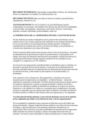 RECURSOS MATERIALES: Aquí quedan comprendidos el dinero, las instalaciones
físicas, la maquinaria, los muebles, las materias primas, etc.

RECURSOS TÉCNICOS: Bajo este rubro se listan los sistemas, procedimientos,
organigramas, instructivos, etc.

TALENTO HUMANO: No solo el esfuerzo o la actividad humana quedan
comprendidos en este grupo, sino también otros factores que dan diversas modalidades
a esa actividad: conocimientos, experiencias, motivación, intereses vocacionales,
aptitudes, actitudes, habilidades, potencialidades, salud, etc.

1,3 IMPORTANCIA DE LA ADMINISTRACIÓN DEL TALENTO HUMANO

No hay duda de que muchos trabajadores por lo general están insatisfechos con el
empleo actual o con el clima organizacional imperante en un momento determinado y
eso se ha convertido en una preocupación para muchos gerentes. Tomando en
consideración los cambios que ocurren en la fuerza de trabajo, estos problemas se
volverán más importantes con el paso del tiempo.

Todos lo gerentes deben actuar como personas claves en el uso de técnicas y conceptos
de administración de personal para mejorar la productividad y el desempeño en el
trabajo. Pero aquí nos detenemos para hacernos una pregunta: ¿Pueden las técnicas de
administración del talento humano impactar realmente en los resultados de una
compañía? La respuesta es un “SI” definitivo.

En el caso de una organización, la productividad es el problema al que se enfrenta y el
personal es una parte decisiva de la solución. Las técnicas de la administración de
personal, aplicadas tanto por los departamentos de administración de personal como por
los gerentes de línea, ya han tenido un gran impacto en la productividad y el
desempeño.

Aun cuando los activos financieros, del equipamiento y de planta son recursos
necesarios para la organización, los empleados – el talento humano – tienen una
importancia sumamente considerable. El talento humano proporciona la chispa creativa
en cualquier organización. La gente se encarga de diseñar y producir los bienes y
servicios, de controlar la calidad, de distribuir los productos, de asignar los recursos
financieros, y de establecer los objetivos y estrategias para la organización. Sin gente
eficiente es imposible que una organización logre sus objetivos. El trabajo del director
de talento humano es influir en esta relación entre una organización y sus empleados.

“La dirección del talento humano es una serie de decisiones acerca de la relación
de los empleados que influye en la eficacia de éstos y de las organizaciones”

En la actualidad los empleados tienen expectativas diferentes acerca del trabajo que
desean desempeñar. Algunos empleados desean colaborar en la dirección de sus puestos
de trabajo, y quieren participar en las ganancias financieras obtenidas por su
organización. Otros cuentan con tan pocas habilidades de mercado que los empresarios
deben rediseñar los puestos de trabajo y ofrecer una amplia formación antes de
contratar. Así mismo, están cambiando los índices de población y la fuerza laboral.
 